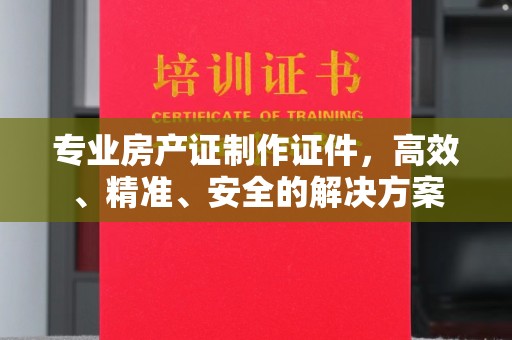 长岛专业房产证制作证件，高效、精准、安全的解决方案